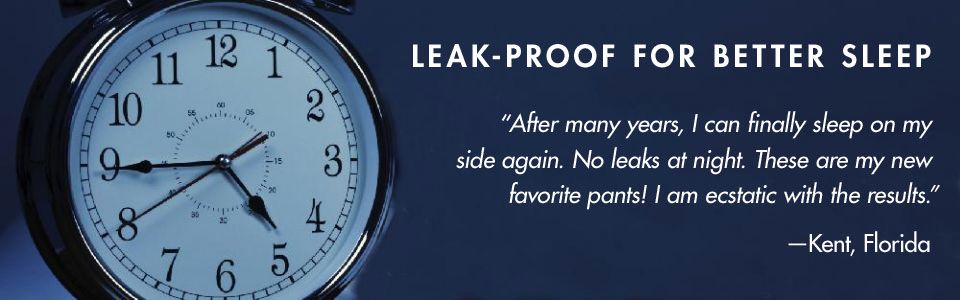 LEAK-PROOF FOR BETTER SLEEP. “After many years, I can finally sleep on my side again. No leaks at night. These are my new favorite pants! I am ecstatic with the results.” –Kent, Florida 