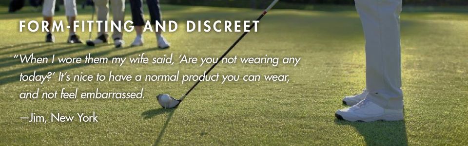 FORM-FITTING AND DISCREET. “When I wore them my wife said, Are you not wearing any today? It’s nice to have a normal product you can wear, and not feel embarrassed.“ –Jim, New York 